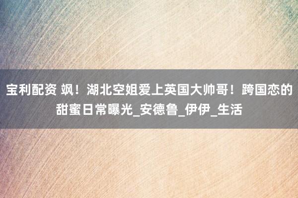 宝利配资 飒！湖北空姐爱上英国大帅哥！跨国恋的甜蜜日常曝光_安德鲁_伊伊_生活