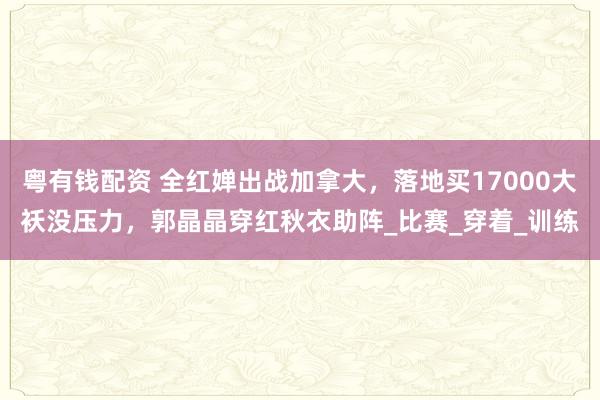 粤有钱配资 全红婵出战加拿大，落地买17000大袄没压力，郭晶晶穿红秋衣助阵_比赛_穿着_训练