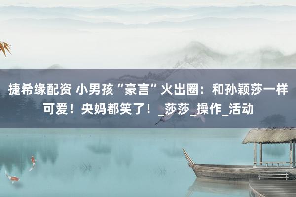捷希缘配资 小男孩“豪言”火出圈：和孙颖莎一样可爱！央妈都笑了！_莎莎_操作_活动