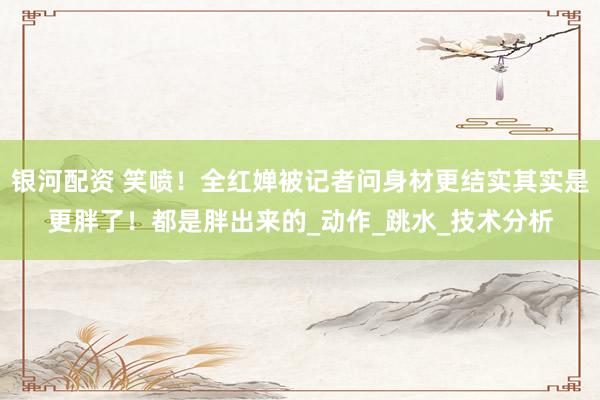 银河配资 笑喷！全红婵被记者问身材更结实其实是更胖了！都是胖出来的_动作_跳水_技术分析