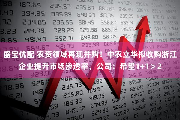 盛宝优配 农资领域再现并购！中农立华拟收购浙江企业提升市场渗透率，公司：希望1+1＞2