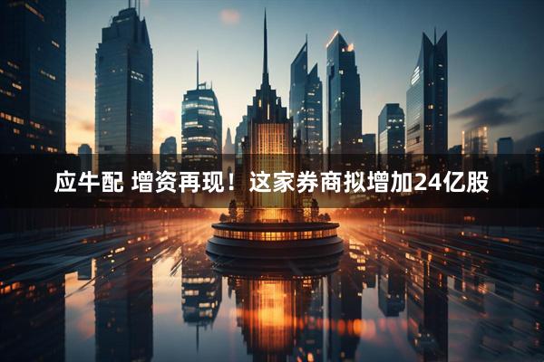 应牛配 增资再现！这家券商拟增加24亿股