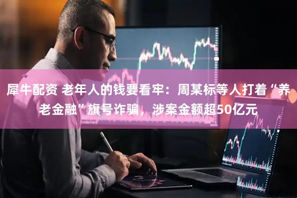 犀牛配资 老年人的钱要看牢：周某标等人打着“养老金融”旗号诈骗，涉案金额超50亿元