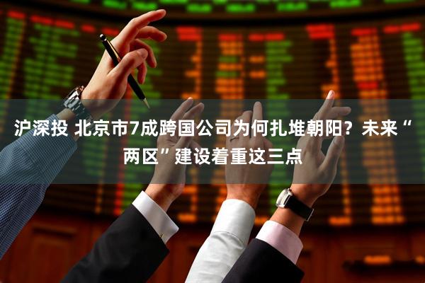 沪深投 北京市7成跨国公司为何扎堆朝阳？未来“两区”建设着重这三点
