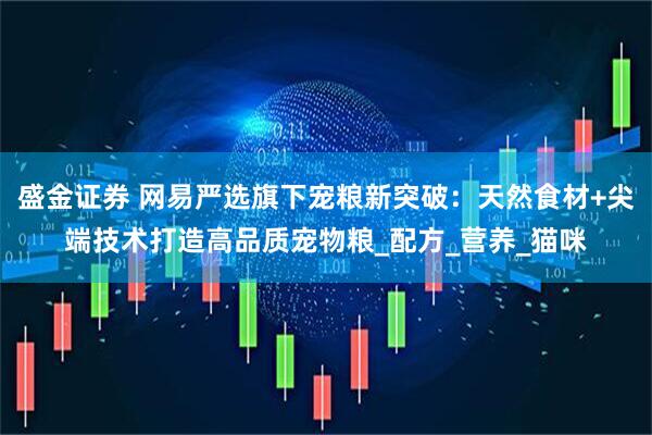 盛金证券 网易严选旗下宠粮新突破：天然食材+尖端技术打造高品质宠物粮_配方_营养_猫咪
