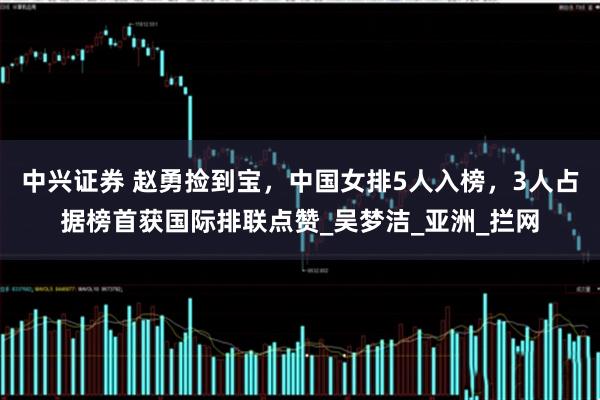 中兴证券 赵勇捡到宝，中国女排5人入榜，3人占据榜首获国际排联点赞_吴梦洁_亚洲_拦网