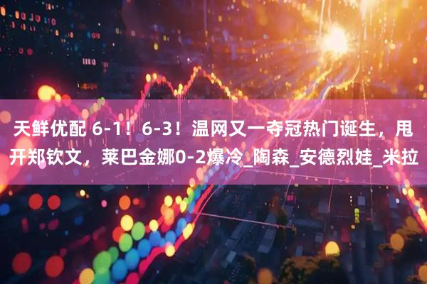 天鲜优配 6-1！6-3！温网又一夺冠热门诞生，甩开郑钦文，莱巴金娜0-2爆冷_陶森_安德烈娃_米拉