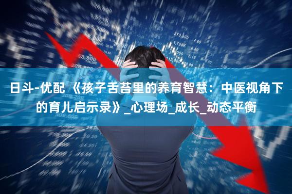 日斗-优配 《孩子舌苔里的养育智慧：中医视角下的育儿启示录》_心理场_成长_动态平衡