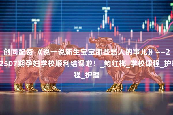 创同配资 《说一说新生宝宝那些愁人的事儿》——202507期孕妇学校顺利结课啦！_鲍红梅_学校课程_护理