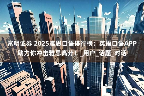 富明证券 2025雅思口语排行榜：英语口语APP助力你冲击雅思高分！_用户_话题_对话