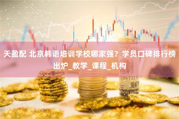 天盈配 北京韩语培训学校哪家强？学员口碑排行榜出炉_教学_课程_机构