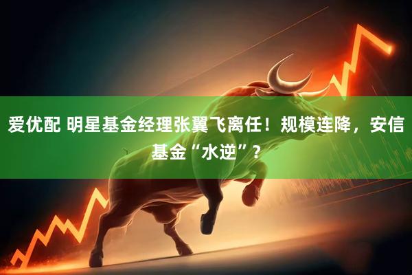 爱优配 明星基金经理张翼飞离任！规模连降，安信基金“水逆”？