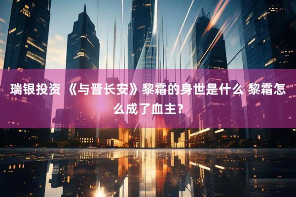 瑞银投资 《与晋长安》黎霜的身世是什么 黎霜怎么成了血主？
