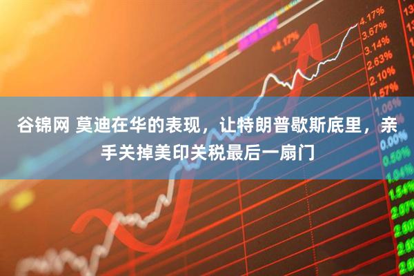 谷锦网 莫迪在华的表现，让特朗普歇斯底里，亲手关掉美印关税最后一扇门