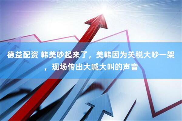 德益配资 韩美吵起来了，美韩因为关税大吵一架，现场传出大喊大叫的声音