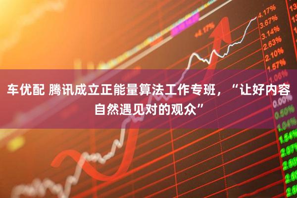 车优配 腾讯成立正能量算法工作专班,“让好内容自然遇见对的观众”