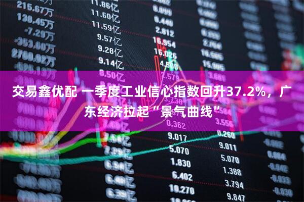 交易鑫优配 一季度工业信心指数回升37.2%，广东经济拉起“景气曲线”